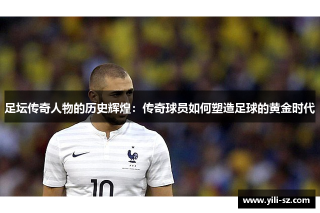 足坛传奇人物的历史辉煌：传奇球员如何塑造足球的黄金时代
